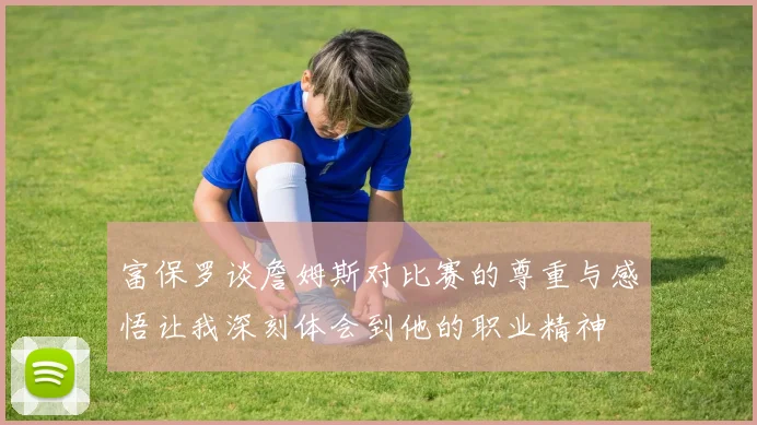 富保罗谈詹姆斯对比赛的尊重与感悟让我深刻体会到他的职业精神