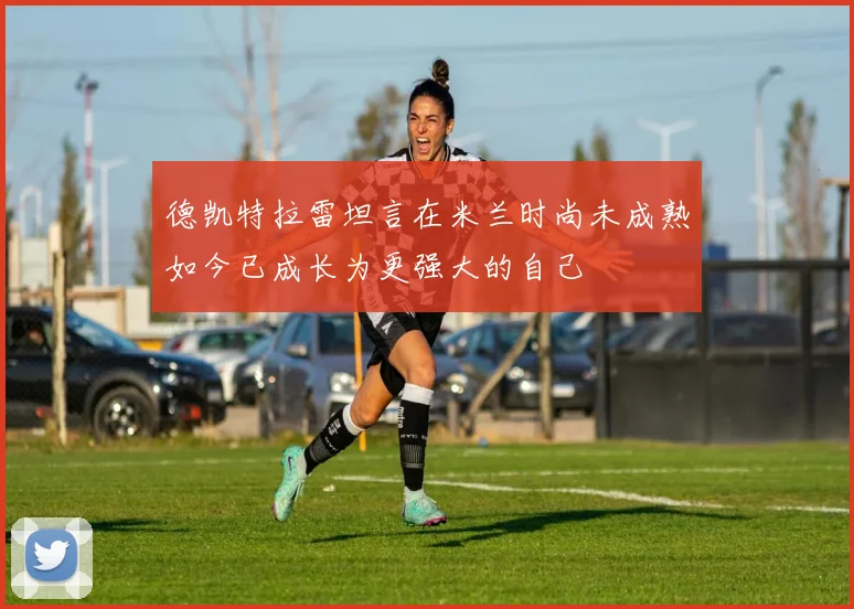 德凯特拉雷坦言在米兰时尚未成熟如今已成长为更强大的自己