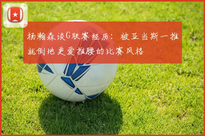杨瀚森谈G联赛经历：被亚当斯一推就倒地更爱推腰的比赛风格