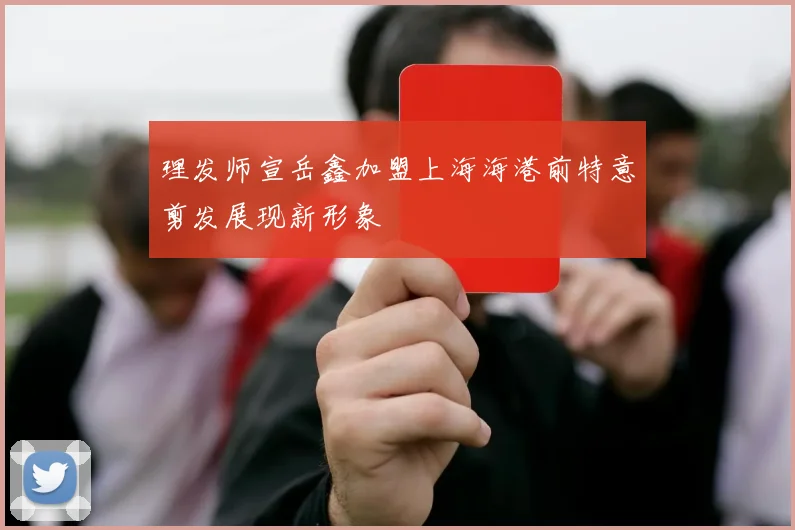 理发师宣岳鑫加盟上海海港前特意剪发展现新形象