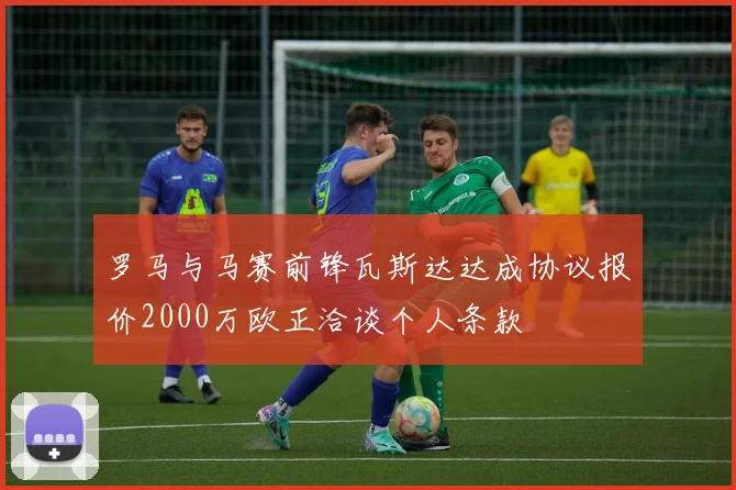 罗马与马赛前锋瓦斯达达成协议报价2000万欧正洽谈个人条款