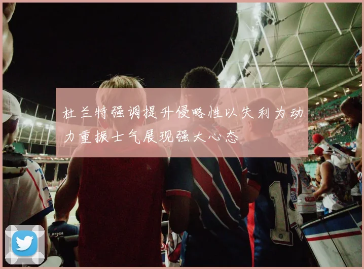 杜兰特强调提升侵略性以失利为动力重振士气展现强大心态