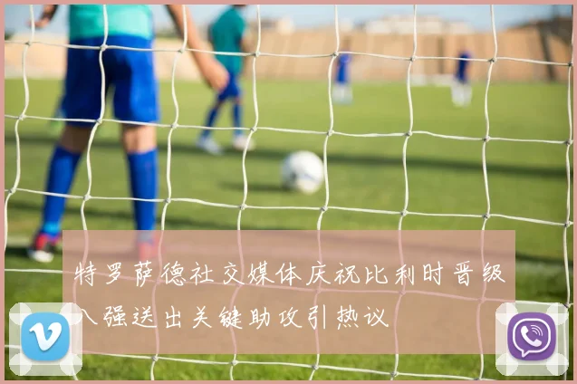 特罗萨德社交媒体庆祝比利时晋级八强送出关键助攻引热议