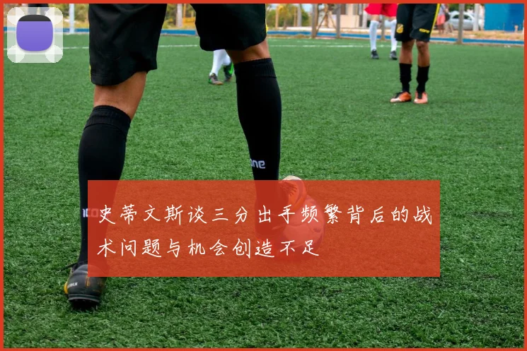 史蒂文斯谈三分出手频繁背后的战术问题与机会创造不足