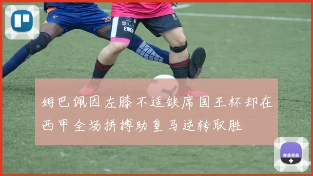 姆巴佩因左膝不适缺席国王杯却在西甲全场拼搏助皇马逆转取胜