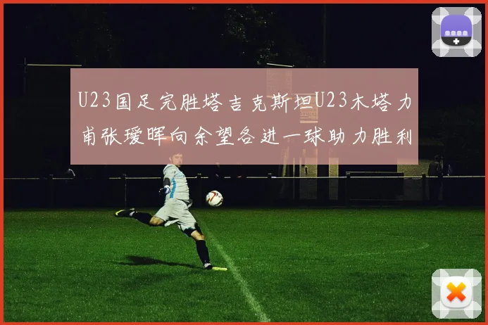U23国足完胜塔吉克斯坦U23木塔力甫张瑷晖向余望各进一球助力胜利