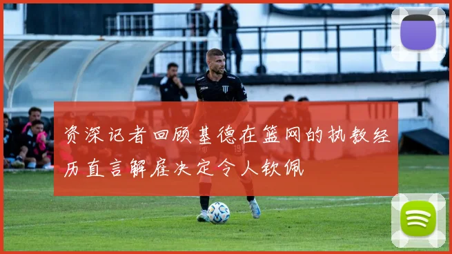 资深记者回顾基德在篮网的执教经历直言解雇决定令人钦佩