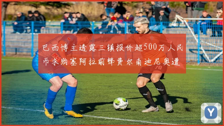 巴西博主透露三镇报价超500万人民币求购塞阿拉前锋费尔南迪尼奥遭拒绝