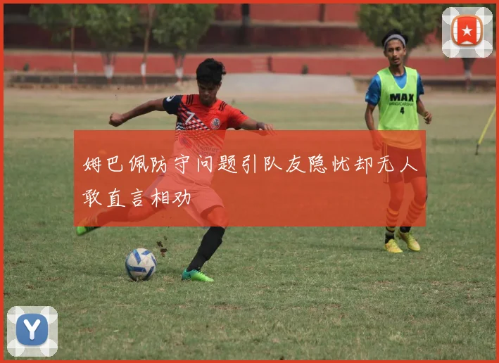 姆巴佩防守问题引队友隐忧却无人敢直言相劝