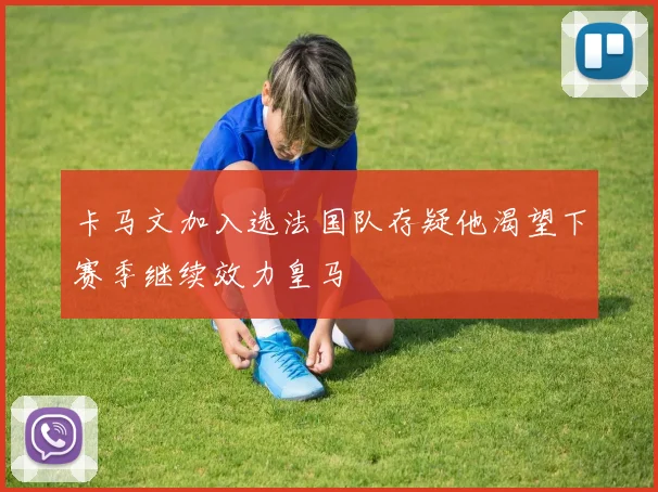 卡马文加入选法国队存疑他渴望下赛季继续效力皇马