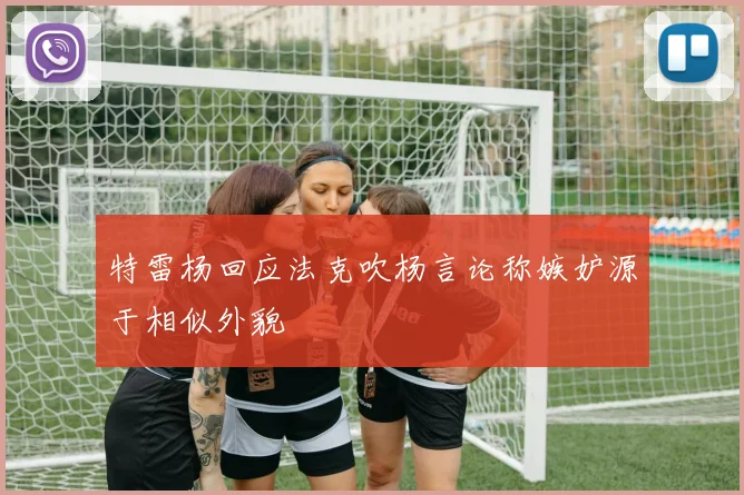 特雷杨回应法克吹杨言论称嫉妒源于相似外貌
