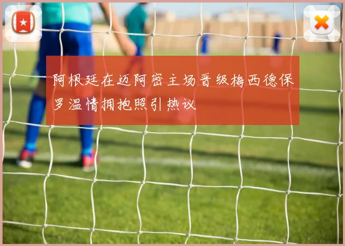 阿根廷在迈阿密主场晋级梅西德保罗温情拥抱照引热议