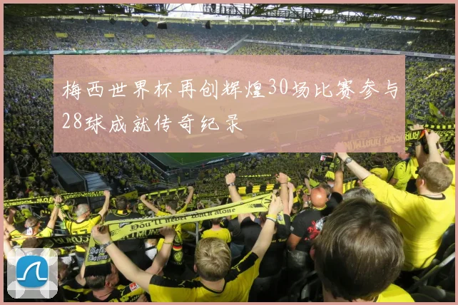 梅西世界杯再创辉煌30场比赛参与28球成就传奇纪录