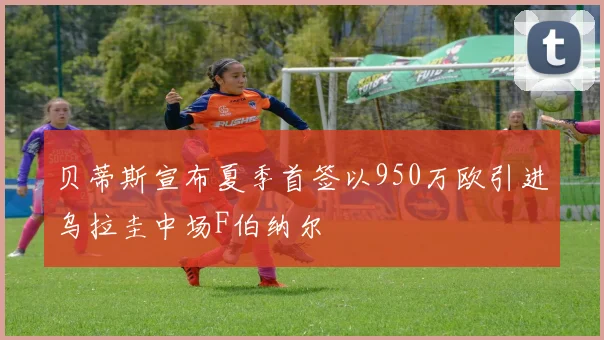 贝蒂斯宣布夏季首签以950万欧引进乌拉圭中场F伯纳尔