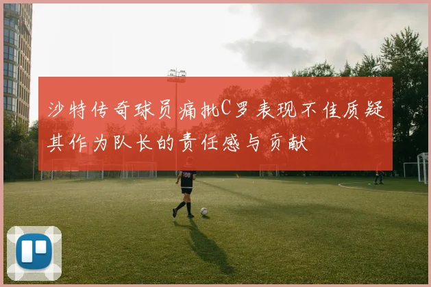 沙特传奇球员痛批C罗表现不佳质疑其作为队长的责任感与贡献