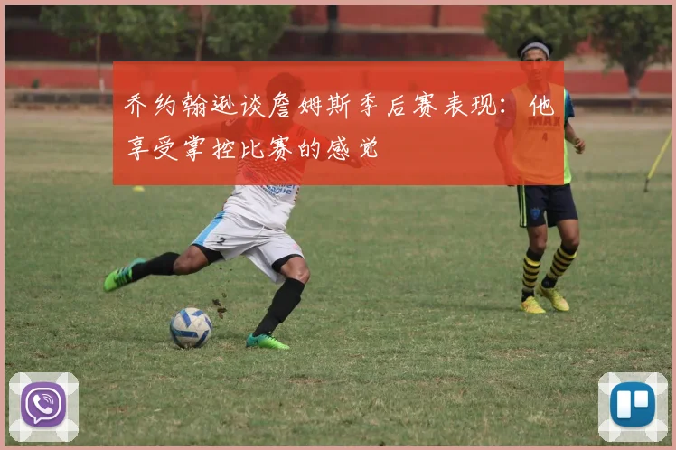 乔约翰逊谈詹姆斯季后赛表现：他享受掌控比赛的感觉