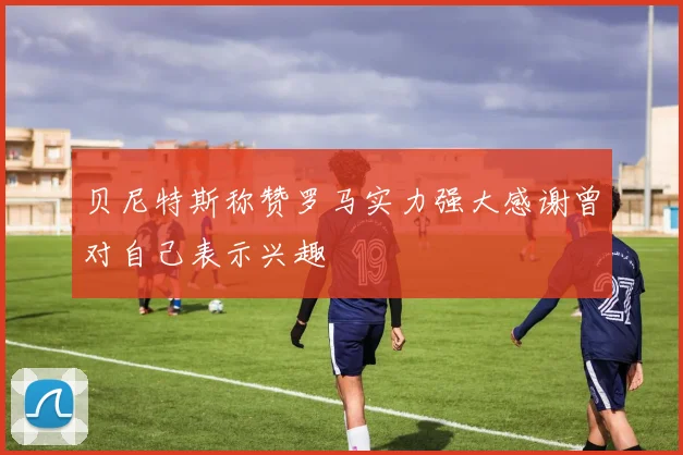 贝尼特斯称赞罗马实力强大感谢曾对自己表示兴趣