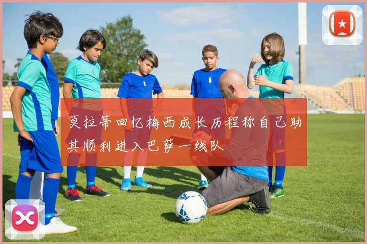 莫拉蒂回忆梅西成长历程称自己助其顺利进入巴萨一线队