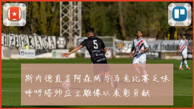 斯内德直言阿森纳与马竞比赛乏味呼吁塔帅应立雕像以表彰贡献