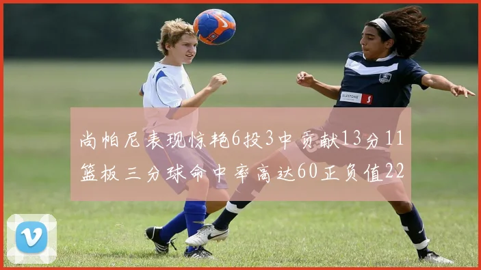 尚帕尼表现惊艳6投3中贡献13分11篮板三分球命中率高达60正负值22