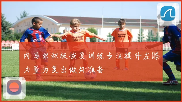 内马尔积极恢复训练专注提升左膝力量为复出做好准备