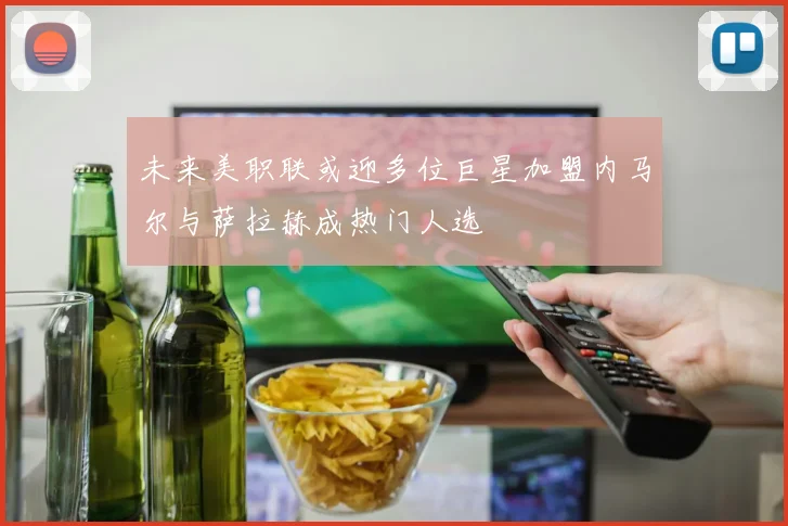 未来美职联或迎多位巨星加盟内马尔与萨拉赫成热门人选