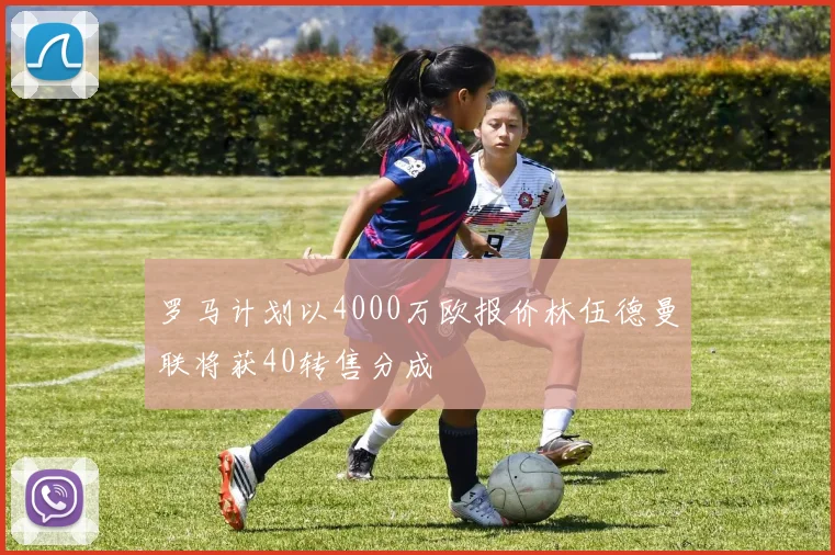 罗马计划以4000万欧报价林伍德曼联将获40转售分成