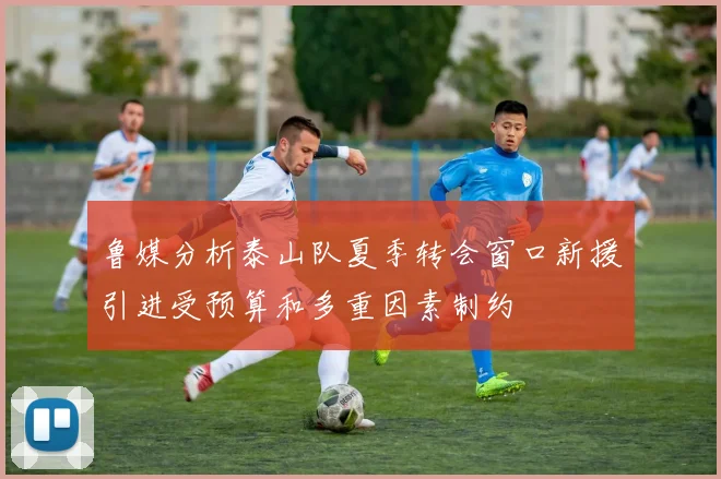 鲁媒分析泰山队夏季转会窗口新援引进受预算和多重因素制约