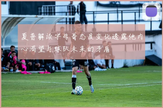 夏普解读字母哥态度变化透露他内心渴望与球队未来的矛盾