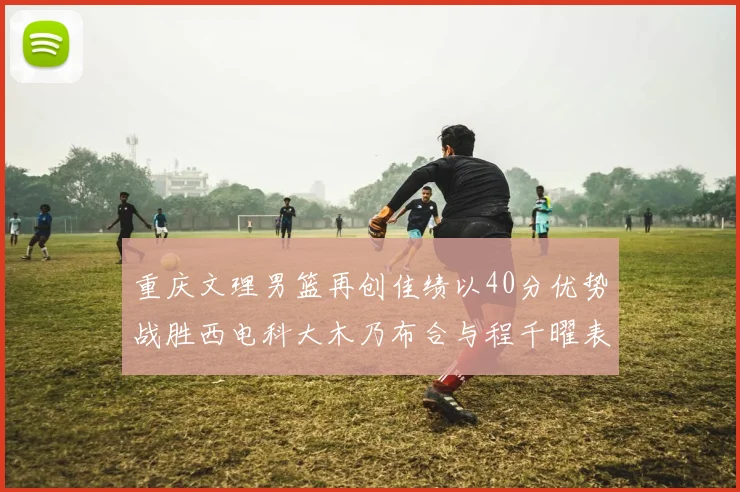重庆文理男篮再创佳绩以40分优势战胜西电科大木乃布合与程千曜表现出色