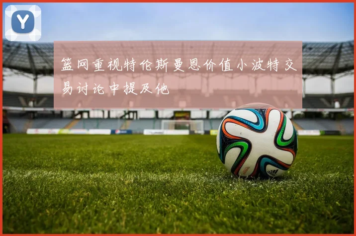 篮网重视特伦斯曼恩价值小波特交易讨论中提及他