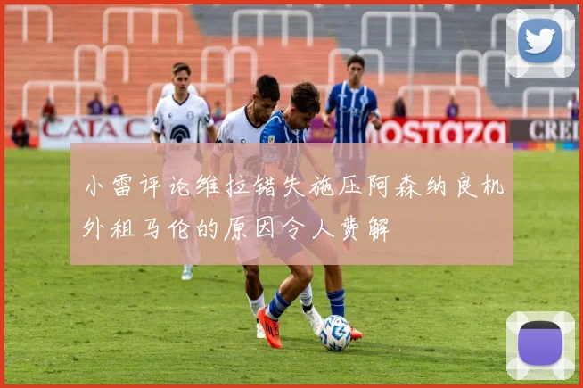 小雷评论维拉错失施压阿森纳良机外租马伦的原因令人费解